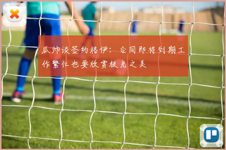 瓜帅谈签约格伊：合同即将到期工作繁忙也要欣赏极光之美
