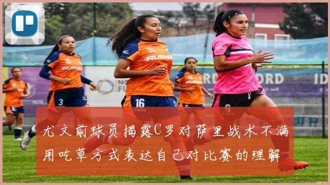 尤文前球员揭露C罗对萨里战术不满用吃草方式表达自己对比赛的理解