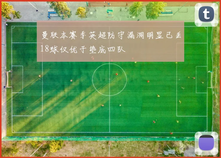 曼联本赛季英超防守漏洞明显已丢18球仅优于垫底四队