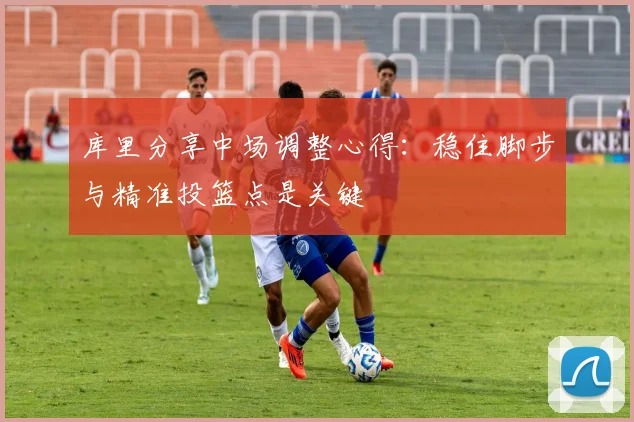 库里分享中场调整心得：稳住脚步与精准投篮点是关键