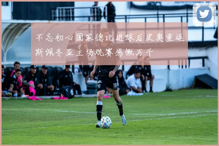 不忘初心国家德比进球后皮奥重返斯佩齐亚主场观赛感慨万千