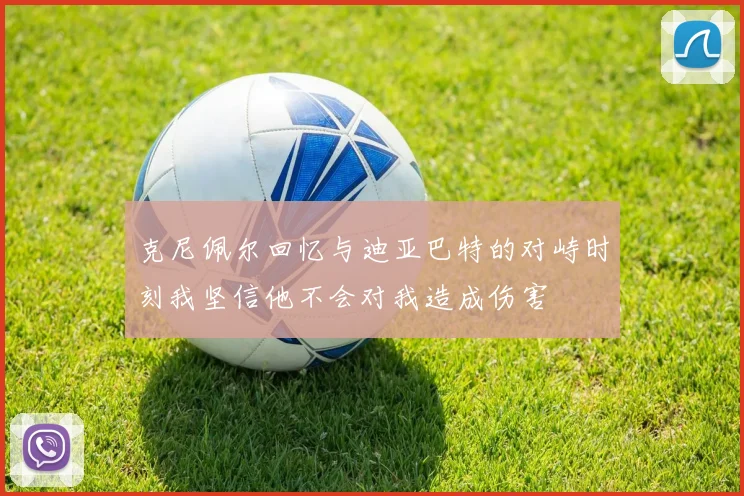 克尼佩尔回忆与迪亚巴特的对峙时刻我坚信他不会对我造成伤害