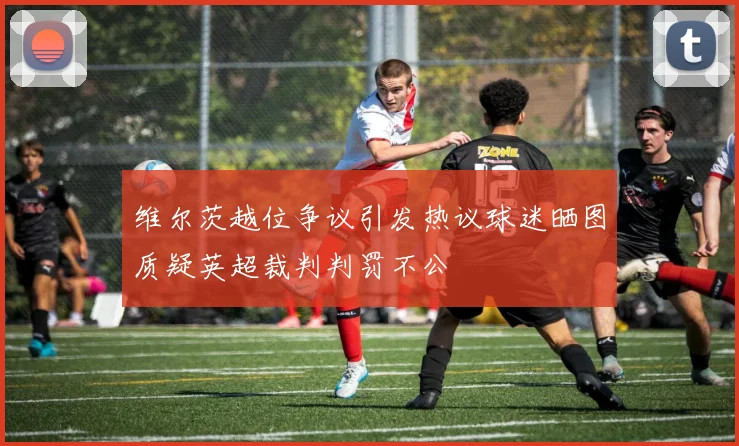 维尔茨越位争议引发热议球迷晒图质疑英超裁判判罚不公