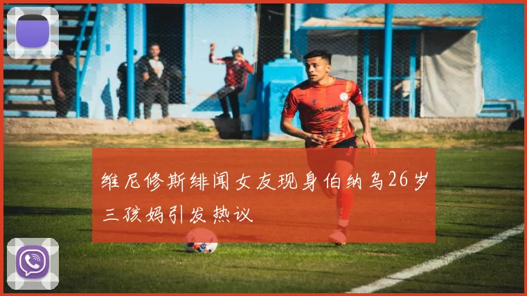 维尼修斯绯闻女友现身伯纳乌26岁三孩妈引发热议