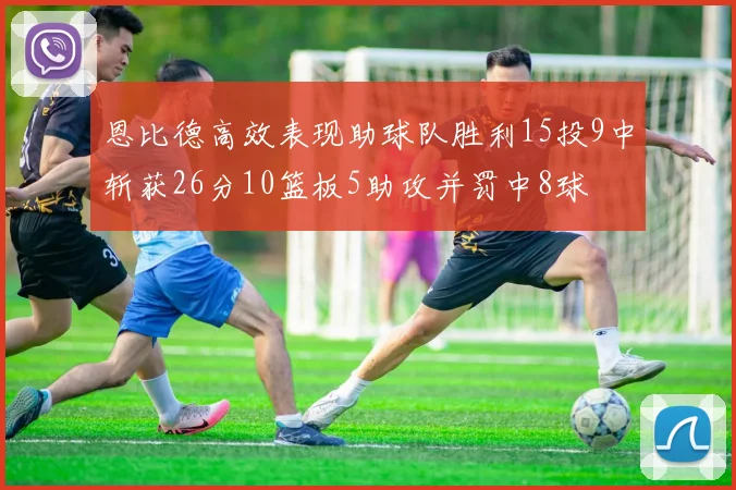 恩比德高效表现助球队胜利15投9中斩获26分10篮板5助攻并罚中8球