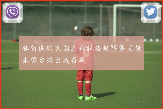 独行侠对决国王弗拉格缺阵第五场米德尔顿出战存疑