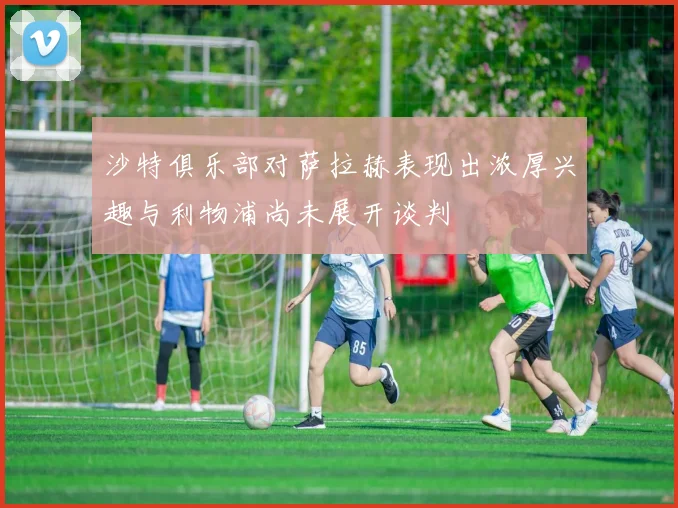沙特俱乐部对萨拉赫表现出浓厚兴趣与利物浦尚未展开谈判