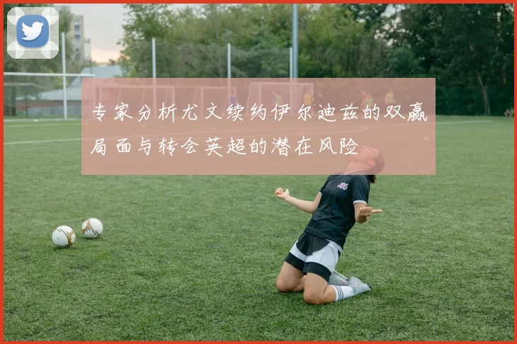 专家分析尤文续约伊尔迪兹的双赢局面与转会英超的潜在风险
