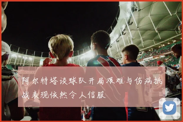 阿尔特塔谈球队开局艰难与伤病挑战表现依然令人信服
