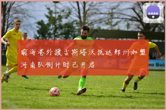 前海港外援古斯塔沃抵达郑州加盟河南队倒计时已开启