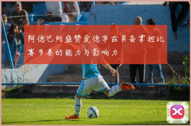 阿德巴约盛赞爱德华兹具备掌控比赛节奏的能力与影响力