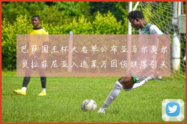 巴萨国王杯大名单公布亚马尔奥尔莫拉菲尼亚入选莱万因伤缺席引关注