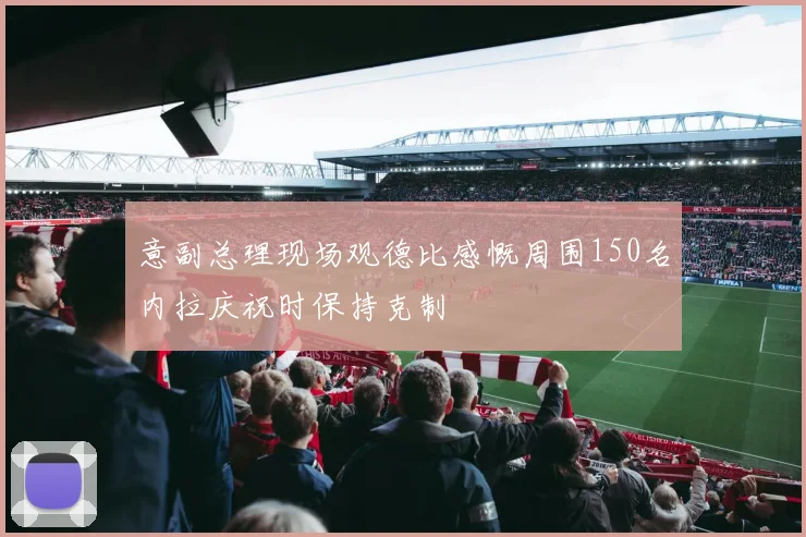 意副总理现场观德比感慨周围150名内拉庆祝时保持克制