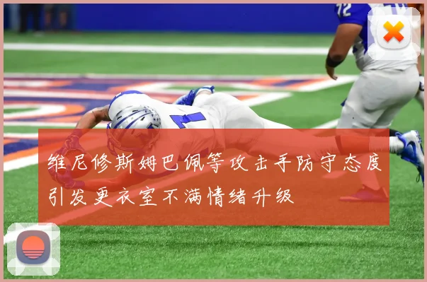 维尼修斯姆巴佩等攻击手防守态度引发更衣室不满情绪升级