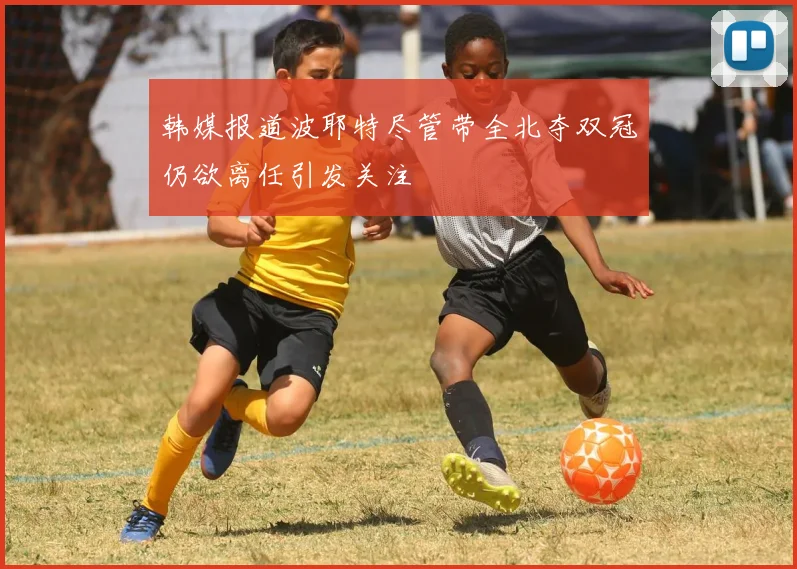 韩媒报道波耶特尽管带全北夺双冠仍欲离任引发关注