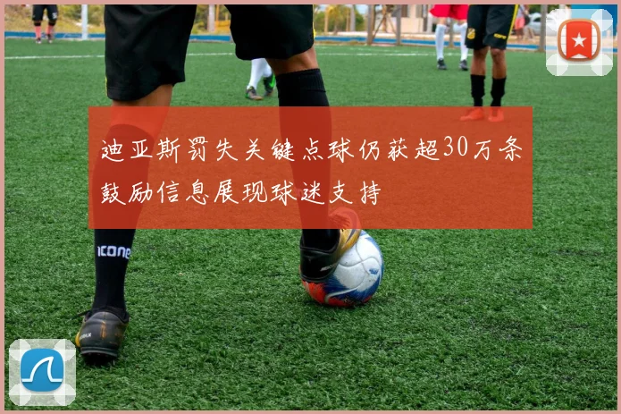 迪亚斯罚失关键点球仍获超30万条鼓励信息展现球迷支持
