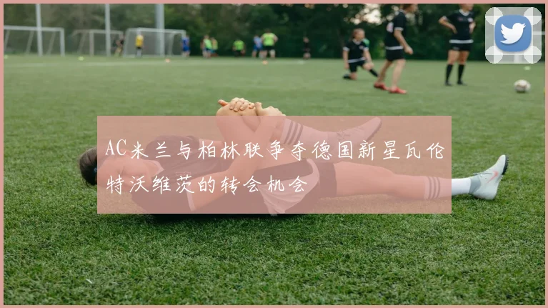 AC米兰与柏林联争夺德国新星瓦伦特沃维茨的转会机会