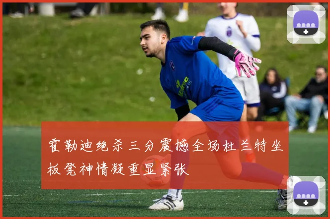 霍勒迪绝杀三分震撼全场杜兰特坐板凳神情凝重显紧张