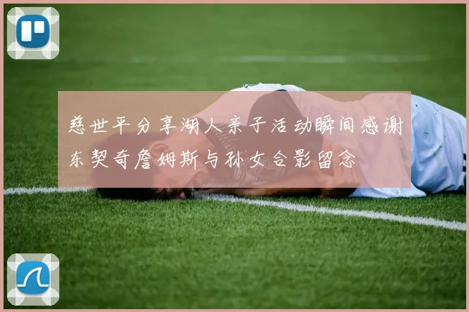 慈世平分享湖人亲子活动瞬间感谢东契奇詹姆斯与孙女合影留念