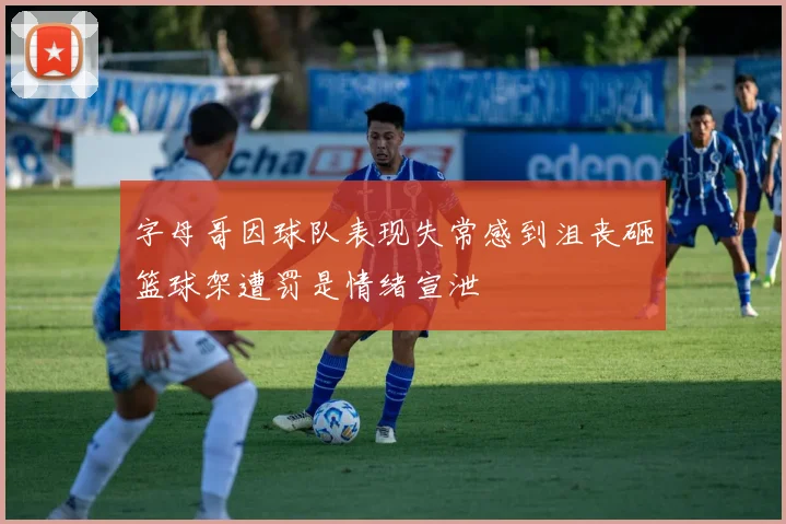 字母哥因球队表现失常感到沮丧砸篮球架遭罚是情绪宣泄