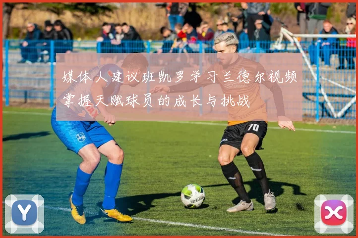 媒体人建议班凯罗学习兰德尔视频掌握天赋球员的成长与挑战