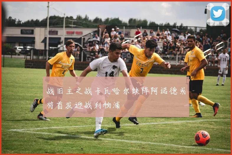 战旧主之战卡瓦哈尔缺阵阿诺德或将首发迎战利物浦