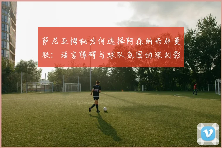 萨尼亚揭秘为何选择阿森纳而非曼联：语言障碍与球队氛围的深刻影响