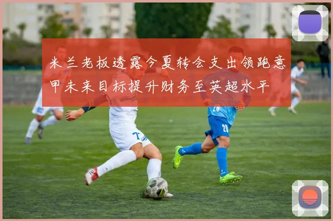 米兰老板透露今夏转会支出领跑意甲未来目标提升财务至英超水平