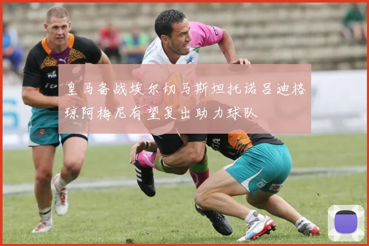皇马备战埃尔切马斯坦托诺吕迪格琼阿梅尼有望复出助力球队
