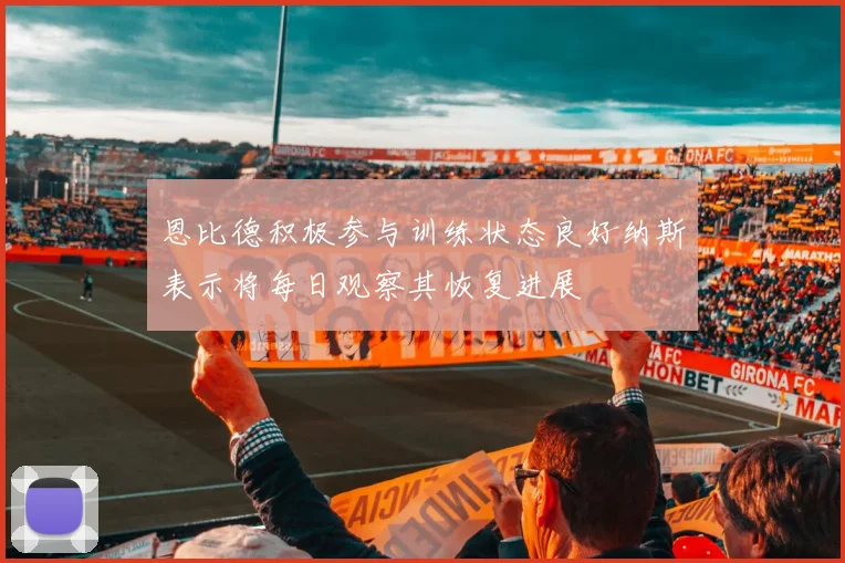 恩比德积极参与训练状态良好纳斯表示将每日观察其恢复进展