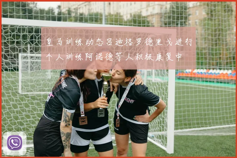 皇马训练动态吕迪格罗德里戈进行个人训练阿诺德等人积极康复中