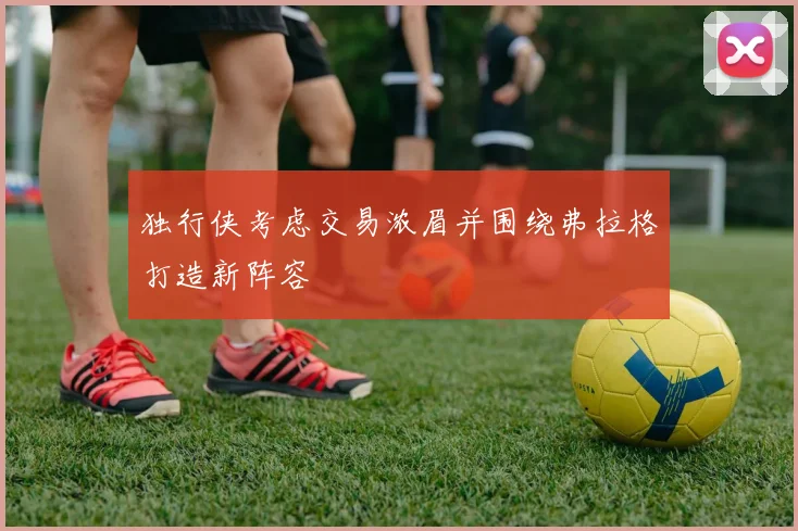 独行侠考虑交易浓眉并围绕弗拉格打造新阵容