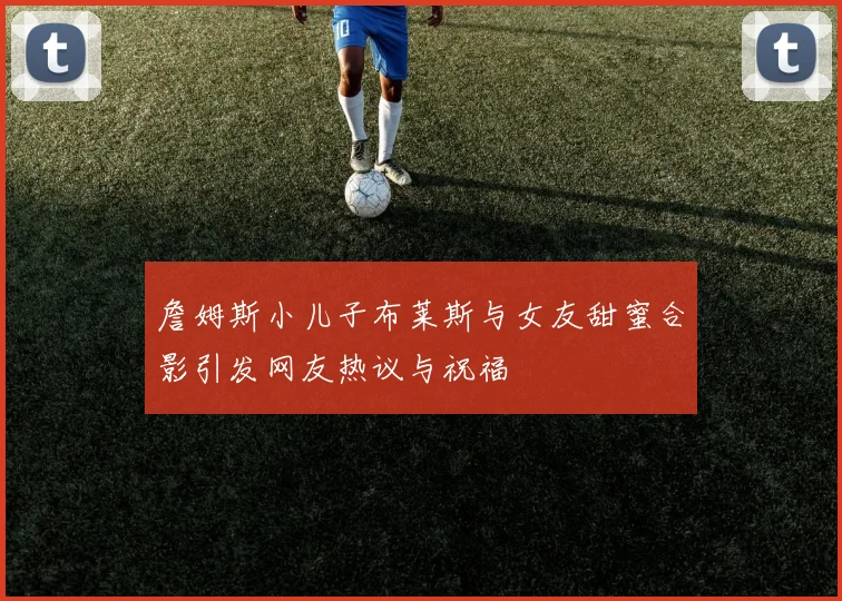 詹姆斯小儿子布莱斯与女友甜蜜合影引发网友热议与祝福