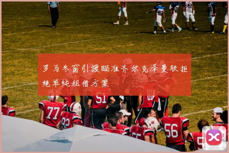 罗马冬窗引援瞄准齐尔克泽曼联拒绝单纯租借方案
