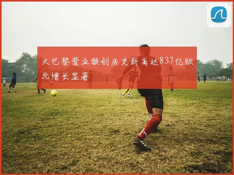 大巴黎营业额创历史新高达837亿欧元增长显著