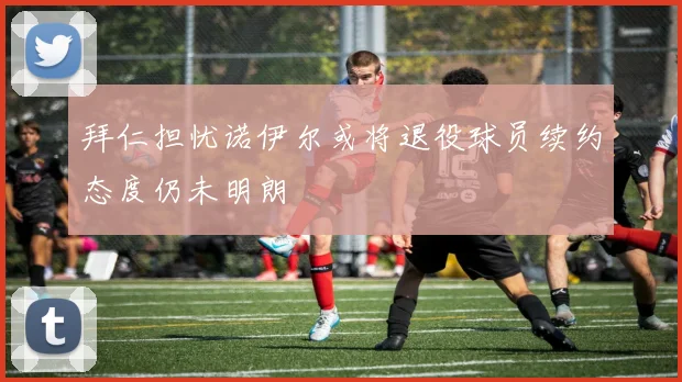 拜仁担忧诺伊尔或将退役球员续约态度仍未明朗