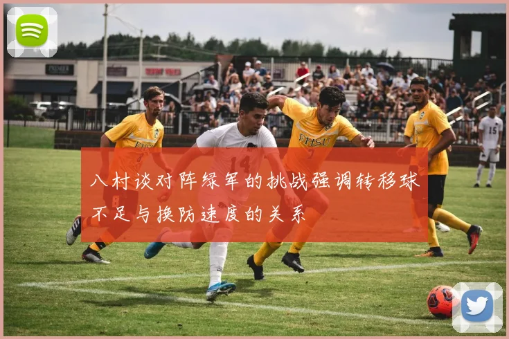 八村谈对阵绿军的挑战强调转移球不足与换防速度的关系