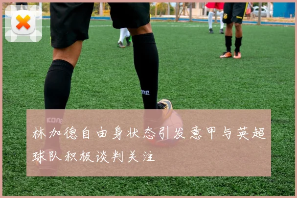 林加德自由身状态引发意甲与英超球队积极谈判关注