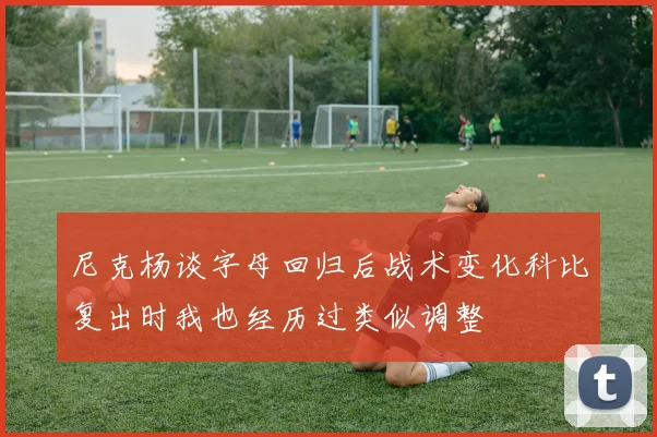 尼克杨谈字母回归后战术变化科比复出时我也经历过类似调整