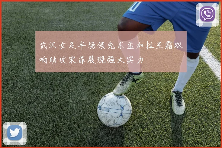 武汉女足半场领先东孟加拉王霜双响助攻宋菲展现强大实力