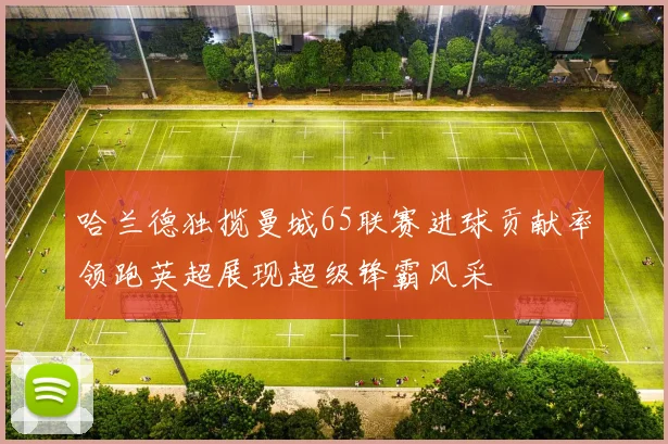 哈兰德独揽曼城65联赛进球贡献率领跑英超展现超级锋霸风采