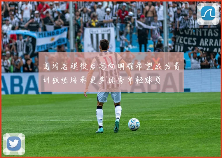 高诗岩退役后志向明确希望成为青训教练培养更多优秀年轻球员