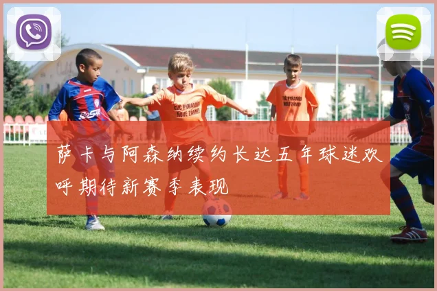 萨卡与阿森纳续约长达五年球迷欢呼期待新赛季表现
