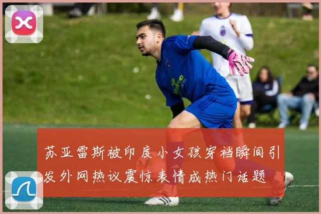 苏亚雷斯被印度小女孩穿裆瞬间引发外网热议震惊表情成热门话题