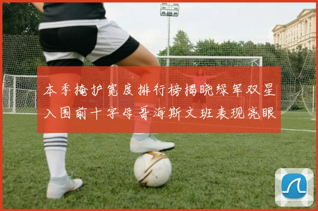 本季掩护宽度排行榜揭晓绿军双星入围前十字母哥海斯文班表现亮眼