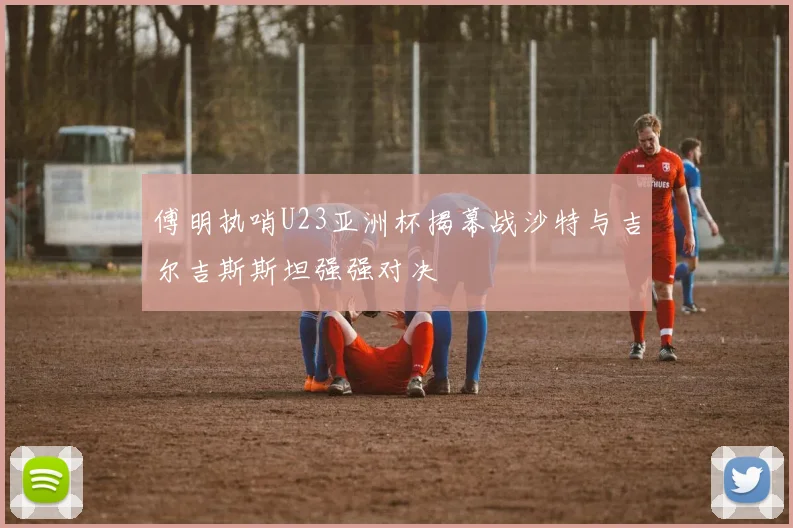 傅明执哨U23亚洲杯揭幕战沙特与吉尔吉斯斯坦强强对决